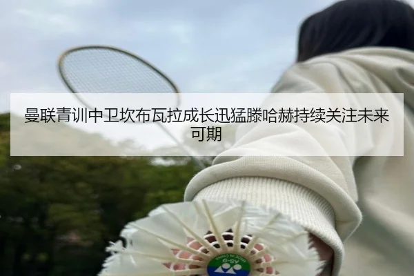 曼联青训中卫坎布瓦拉成长迅猛滕哈赫持续关注未来可期